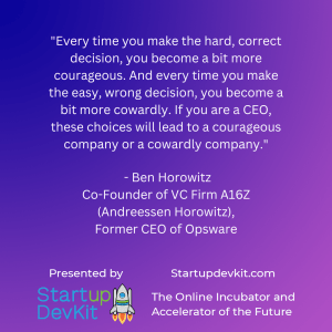 “Every time you make the hard, correct decision you become a bit more courageous, and every time you make the easy, wrong decision you become a bit more cowardly. If you are CEO, these choices will lead to a courageous or cowardly company.” – Ben Horowitz, Co-Founder and Investor from the VC firm Andreesen Horowitz; Former CEO of Opsware