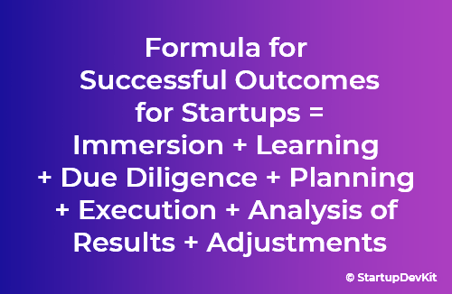 Formula for successful outcomes for startups = immersion + learning + due diligence + planning + execution + analysis of results + adjustments. These are helpful to achieve a startup company vision