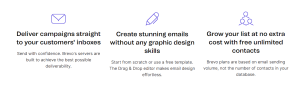 Brevo email marketing software: deliver campaigns straight to your customers' inboxes: Send with confidence. Brevo's servers are built to achieve the best possible delivery. Create stunning emails without any graphic design skills: Start from scratch or use a free template. The drag and drop editor makes email design effortless. Grow your list at no extra cost with free unlimited contacts: Brevo plans are based on volume, not the number of contacts in your database.