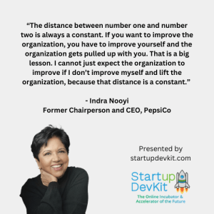 “The distance between number one and number two is always a constant. If you want to improve the organization, you have to improve yourself and the organization gets pulled up with you. That is a big lesson. I cannot just expect the organization to improve if I don’t improve myself and lift the organization, because that distance is a constant.” - Indra Nooyi Former Chairperson and CEO, PepsiCo